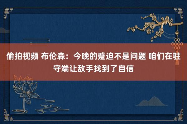 偷拍视频 布伦森：今晚的蹙迫不是问题 咱们在驻守端让敌手找到了自信