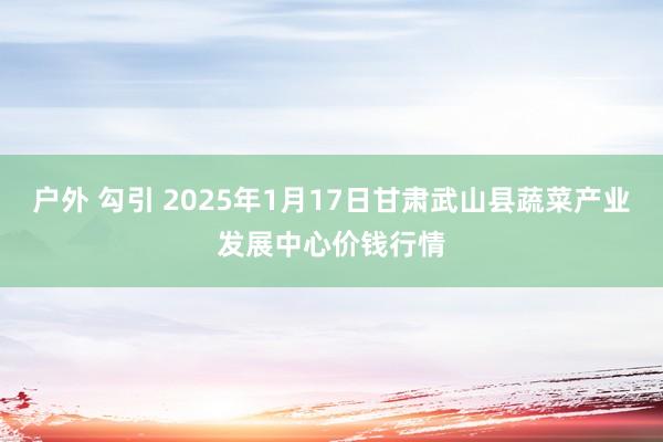 户外 勾引 2025年1月17日甘肃武山县蔬菜产业发展中心价钱行情