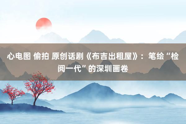 心电图 偷拍 原创话剧《布吉出租屋》：笔绘“检阅一代”的深圳画卷