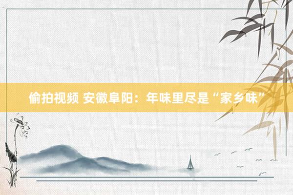 偷拍视频 安徽阜阳：年味里尽是“家乡味”