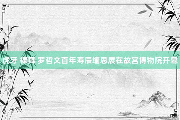 虎牙 裸舞 罗哲文百年寿辰缅思展在故宫博物院开幕