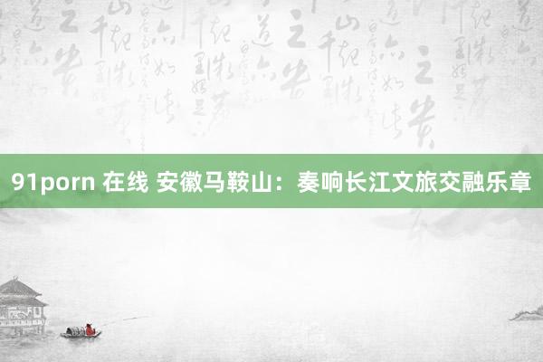 91porn 在线 安徽马鞍山：奏响长江文旅交融乐章