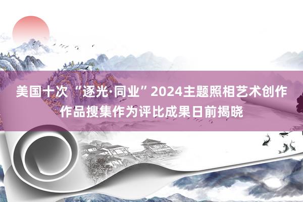 美国十次 “逐光·同业”2024主题照相艺术创作作品搜集作为评比成果日前揭晓