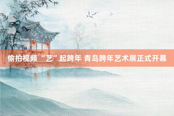 偷拍视频 “艺”起跨年 青岛跨年艺术展正式开幕