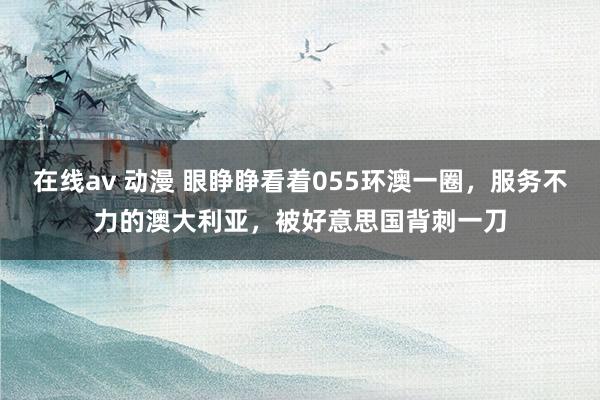 在线av 动漫 眼睁睁看着055环澳一圈，服务不力的澳大利亚，被好意思国背刺一刀