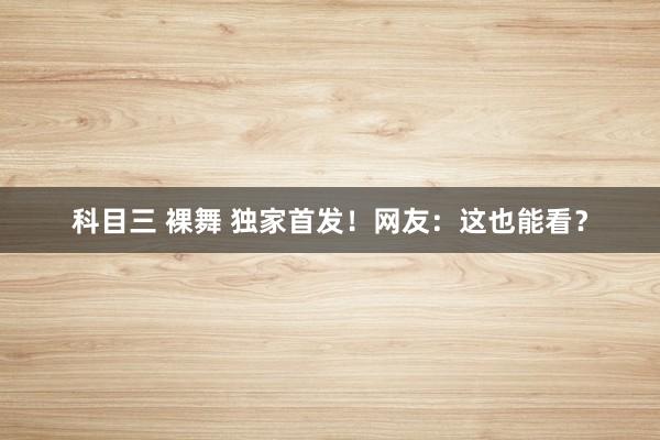 科目三 裸舞 独家首发！网友：这也能看？