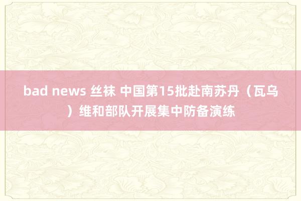 bad news 丝袜 中国第15批赴南苏丹（瓦乌）维和部队开展集中防备演练