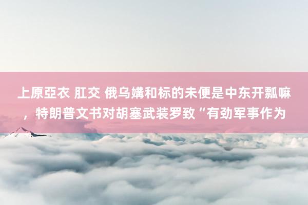 上原亞衣 肛交 俄乌媾和标的未便是中东开瓢嘛，特朗普文书对胡塞武装罗致“有劲军事作为