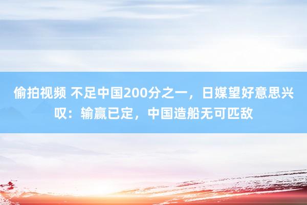 偷拍视频 不足中国200分之一，日媒望好意思兴叹：输赢已定，中国造船无可匹敌