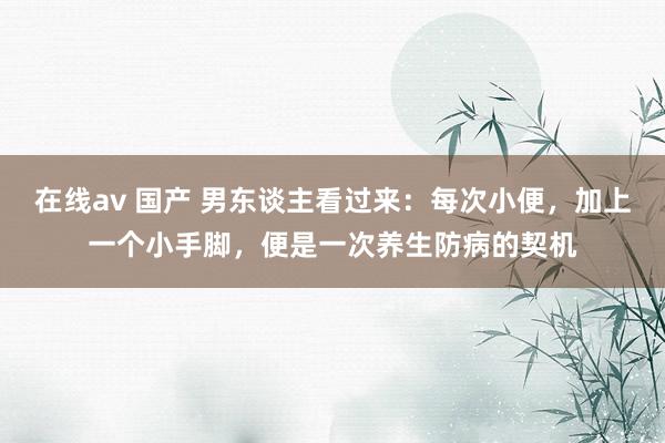 在线av 国产 男东谈主看过来：每次小便，加上一个小手脚，便是一次养生防病的契机