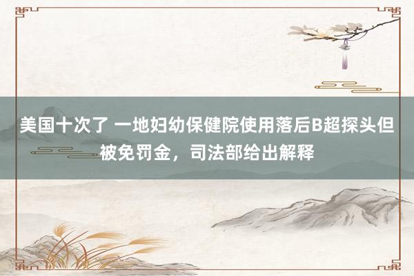 美国十次了 一地妇幼保健院使用落后B超探头但被免罚金，司法部给出解释
