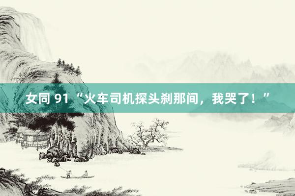 女同 91 “火车司机探头刹那间，我哭了！”