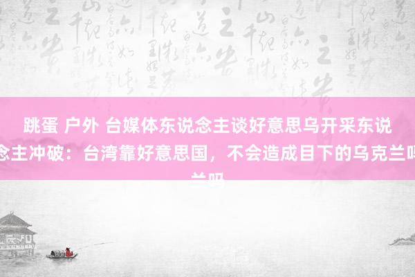 跳蛋 户外 台媒体东说念主谈好意思乌开采东说念主冲破：台湾靠好意思国，不会造成目下的乌克兰吗