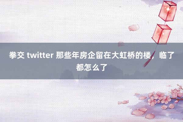拳交 twitter 那些年房企留在大虹桥的楼，临了都怎么了
