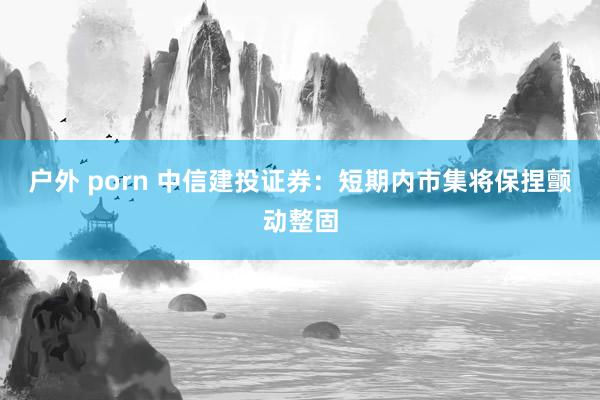 户外 porn 中信建投证券：短期内市集将保捏颤动整固