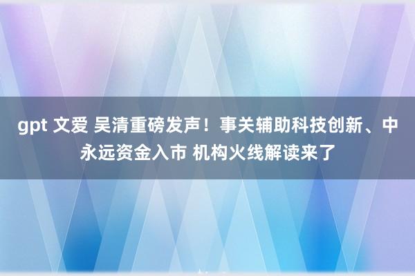 gpt 文爱 吴清重磅发声！事关辅助科技创新、中永远资金入市 机构火线解读来了