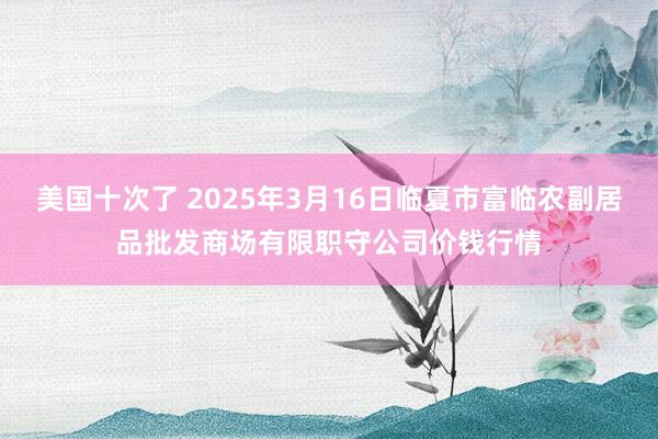 美国十次了 2025年3月16日临夏市富临农副居品批发商场有限职守公司价钱行情
