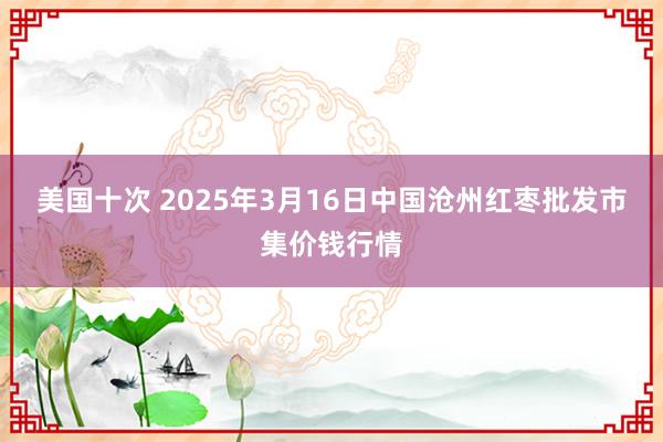 美国十次 2025年3月16日中国沧州红枣批发市集价钱行情