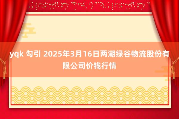 yqk 勾引 2025年3月16日两湖绿谷物流股份有限公司价钱行情