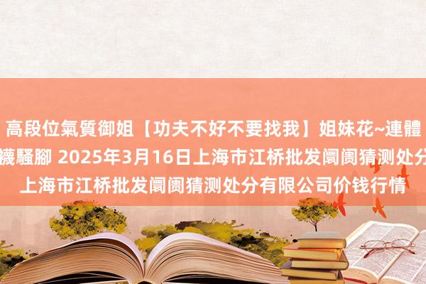 高段位氣質御姐【功夫不好不要找我】姐妹花~連體絲襪~大奶晃動~絲襪騷腳 2025年3月16日上海市江桥批发阛阓猜测处分有限公司价钱行情