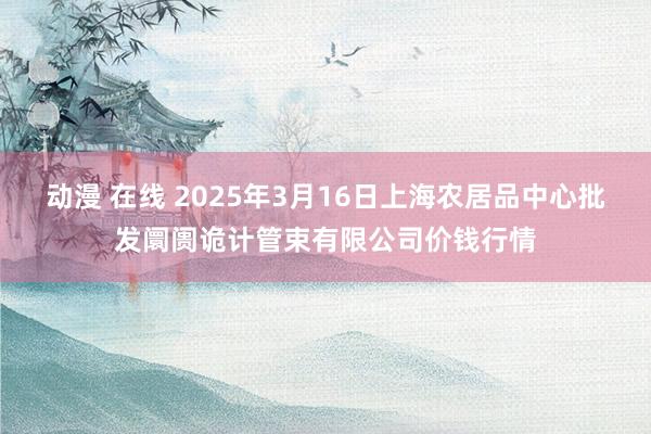 动漫 在线 2025年3月16日上海农居品中心批发阛阓诡计管束有限公司价钱行情