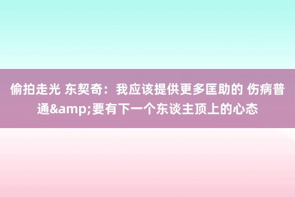 偷拍走光 东契奇：我应该提供更多匡助的 伤病普通&要有下一个东谈主顶上的心态