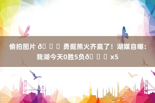偷拍图片 😅勇掘熊火齐赢了！湖媒自嘲：我湖今天0胜5负💔x5