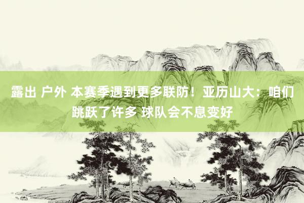 露出 户外 本赛季遇到更多联防！亚历山大：咱们跳跃了许多 球队会不息变好