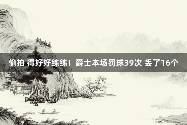 偷拍 得好好练练！爵士本场罚球39次 丢了16个