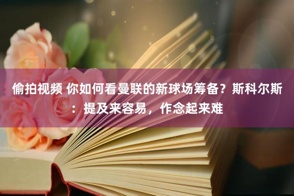 偷拍视频 你如何看曼联的新球场筹备？斯科尔斯：提及来容易，作念起来难