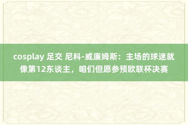 cosplay 足交 尼科-威廉姆斯：主场的球迷就像第12东谈主，咱们但愿参预欧联杯决赛