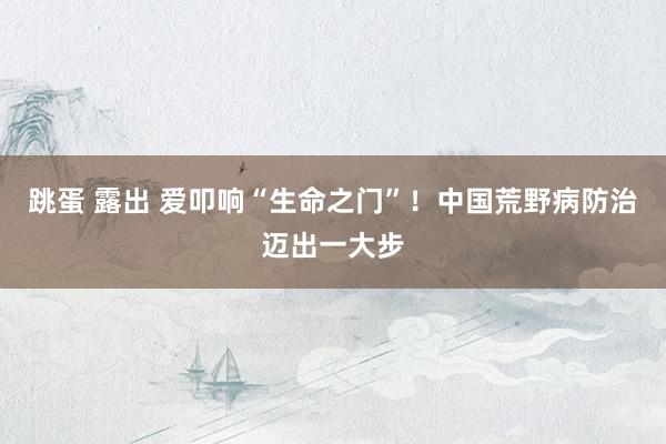 跳蛋 露出 爱叩响“生命之门”！中国荒野病防治迈出一大步