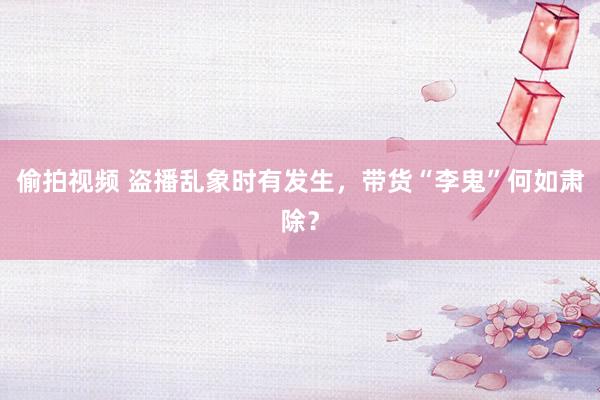 偷拍视频 盗播乱象时有发生，带货“李鬼”何如肃除？