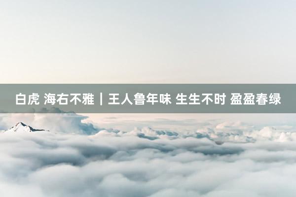 白虎 海右不雅｜王人鲁年味 生生不时 盈盈春绿