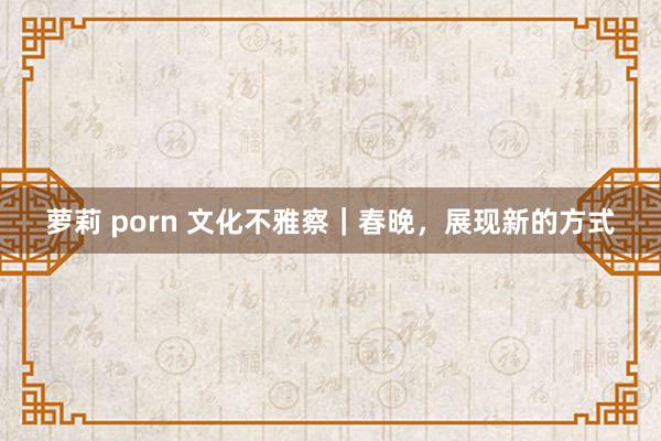 萝莉 porn 文化不雅察｜春晚，展现新的方式