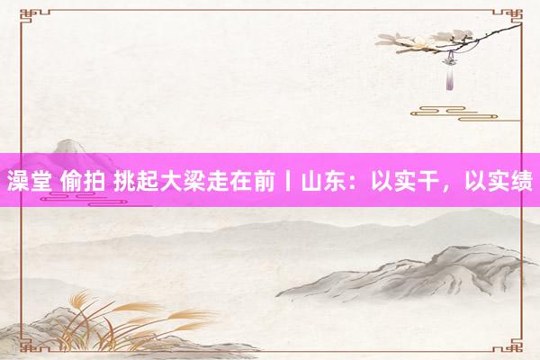 澡堂 偷拍 挑起大梁走在前丨山东：以实干，以实绩