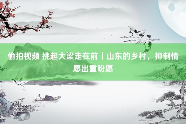 偷拍视频 挑起大梁走在前丨山东的乡村，抑制情愿出重盼愿