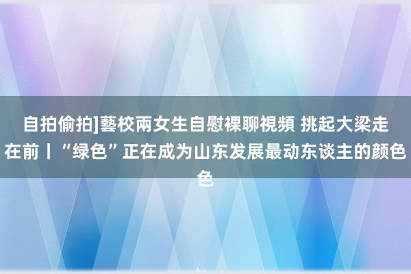 自拍偷拍]藝校兩女生自慰裸聊視頻 挑起大梁走在前丨“绿色”正在成为山东发展最动东谈主的颜色