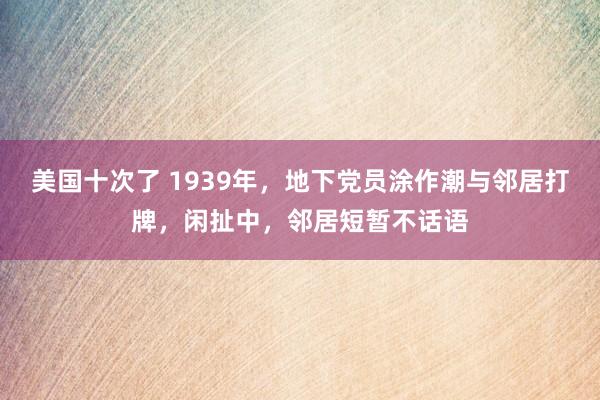 美国十次了 1939年，地下党员涂作潮与邻居打牌，闲扯中，邻居短暂不话语