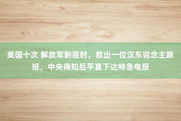 美国十次 解放军剿匪时，救出一位汉东说念主跟班，中央得知后平直下达特急电报