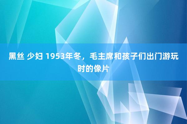 黑丝 少妇 1953年冬，毛主席和孩子们出门游玩时的像片