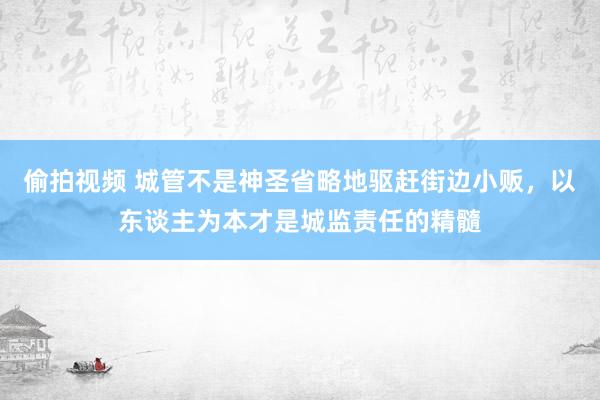 偷拍视频 城管不是神圣省略地驱赶街边小贩，以东谈主为本才是城监责任的精髓