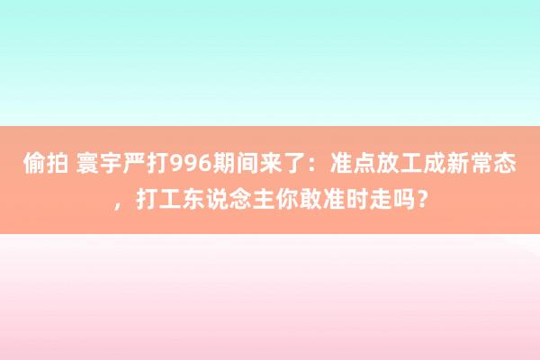 偷拍 寰宇严打996期间来了：准点放工成新常态，打工东说念主你敢准时走吗？