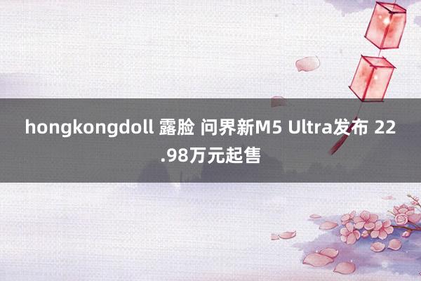 hongkongdoll 露脸 问界新M5 Ultra发布 22.98万元起售
