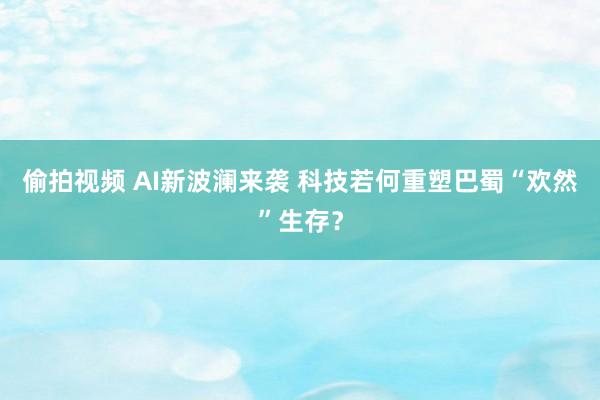 偷拍视频 AI新波澜来袭 科技若何重塑巴蜀“欢然”生存？