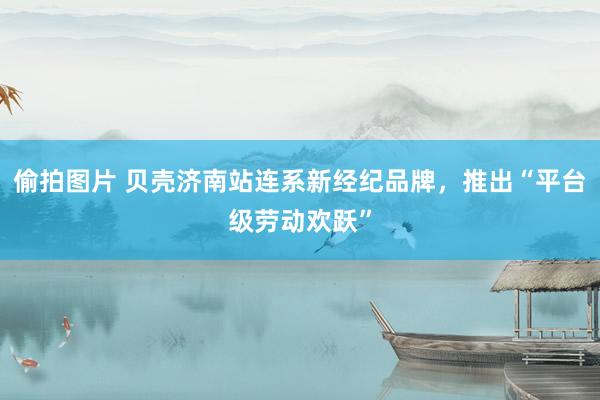 偷拍图片 贝壳济南站连系新经纪品牌，推出“平台级劳动欢跃”