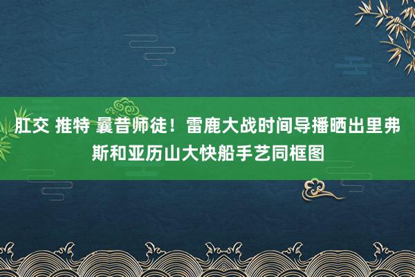 肛交 推特 曩昔师徒！雷鹿大战时间导播晒出里弗斯和亚历山大快船手艺同框图