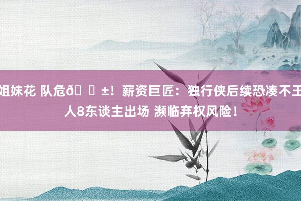 姐妹花 队危😱！薪资巨匠：独行侠后续恐凑不王人8东谈主出场 濒临弃权风险！