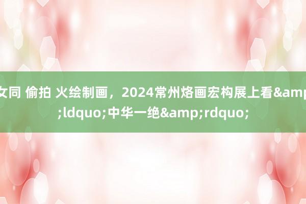 女同 偷拍 火绘制画，2024常州烙画宏构展上看&ldquo;中华一绝&rdquo;