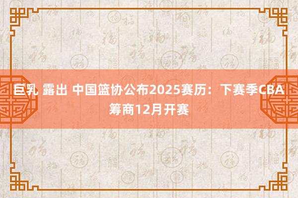巨乳 露出 中国篮协公布2025赛历：下赛季CBA筹商12月开赛